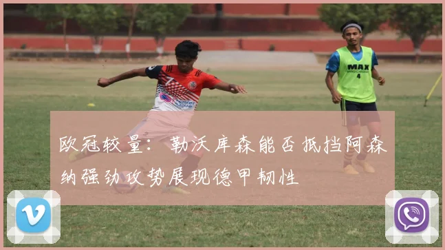 欧冠较量：勒沃库森能否抵挡阿森纳强劲攻势展现德甲韧性