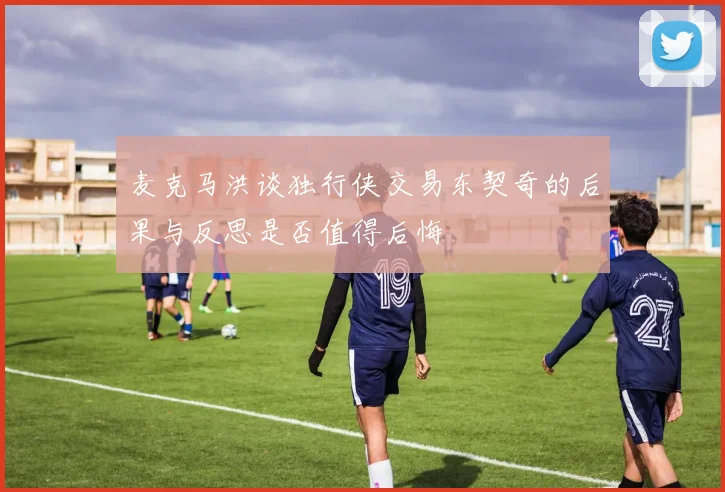 麦克马洪谈独行侠交易东契奇的后果与反思是否值得后悔