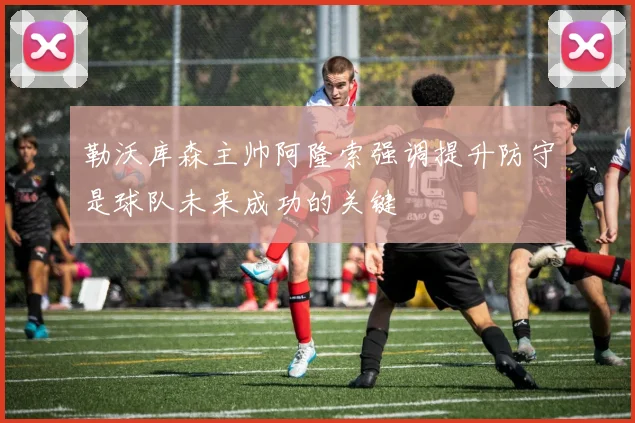 勒沃库森主帅阿隆索强调提升防守是球队未来成功的关键