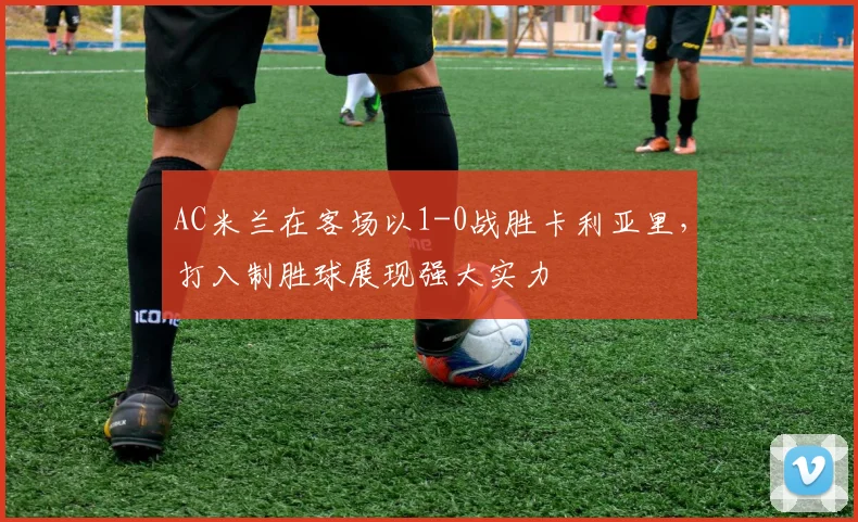 AC米兰在客场以1-0战胜卡利亚里，打入制胜球展现强大实力