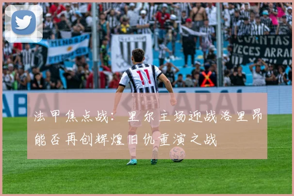 法甲焦点战：里尔主场迎战洛里昂能否再创辉煌旧仇重演之战